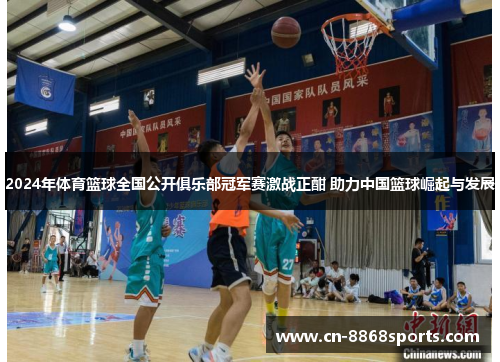 2024年体育篮球全国公开俱乐部冠军赛激战正酣 助力中国篮球崛起与发展
