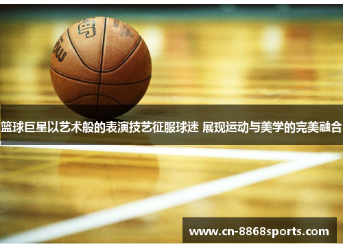 篮球巨星以艺术般的表演技艺征服球迷 展现运动与美学的完美融合