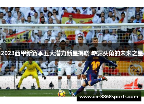 2023西甲新赛季五大潜力新星揭晓 崭露头角的未来之星