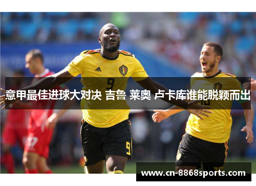 意甲最佳进球大对决 吉鲁 莱奥 卢卡库谁能脱颖而出