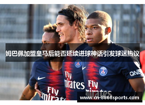 姆巴佩加盟皇马后能否延续进球神话引发球迷热议