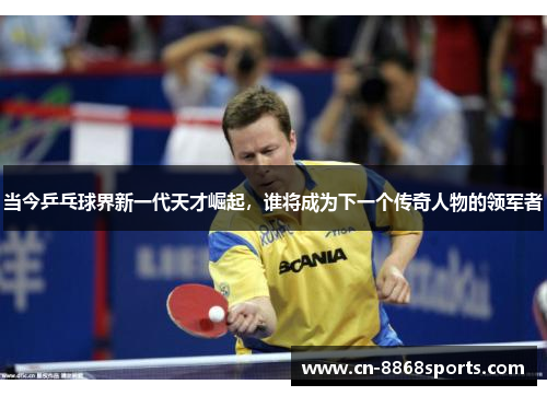 当今乒乓球界新一代天才崛起，谁将成为下一个传奇人物的领军者