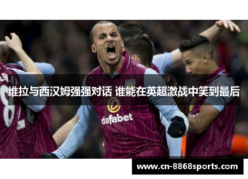 维拉与西汉姆强强对话 谁能在英超激战中笑到最后