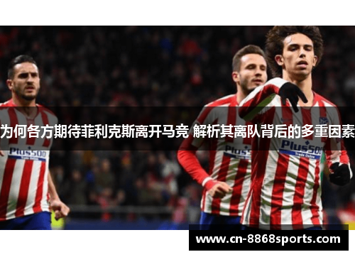 为何各方期待菲利克斯离开马竞 解析其离队背后的多重因素