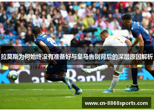 拉莫斯为何始终没有准备好与皇马告别背后的深层原因解析