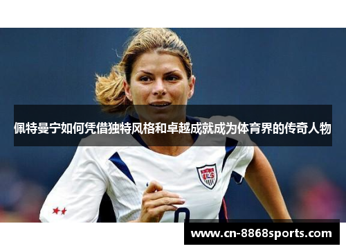 佩特曼宁如何凭借独特风格和卓越成就成为体育界的传奇人物