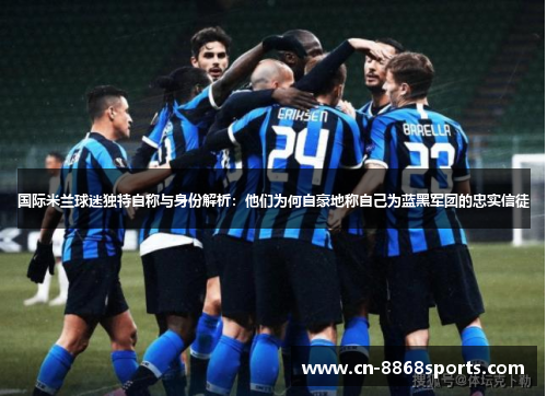 国际米兰球迷独特自称与身份解析：他们为何自豪地称自己为蓝黑军团的忠实信徒