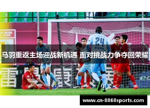 马羽重返主场迎战新机遇 面对挑战力争夺回荣耀