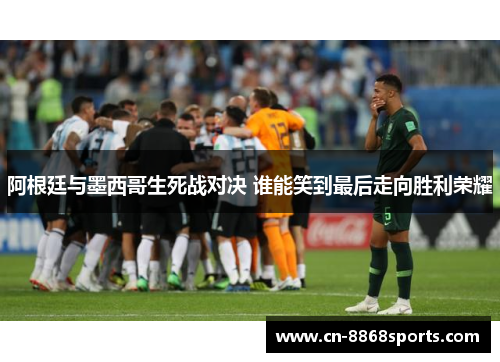 阿根廷与墨西哥生死战对决 谁能笑到最后走向胜利荣耀