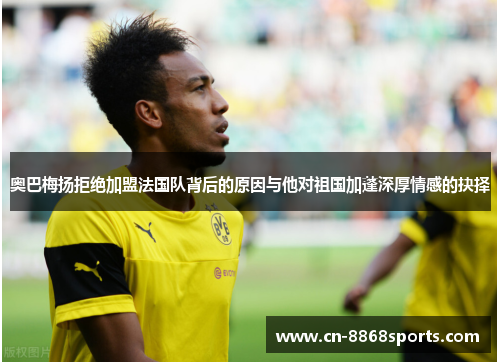 奥巴梅扬拒绝加盟法国队背后的原因与他对祖国加蓬深厚情感的抉择